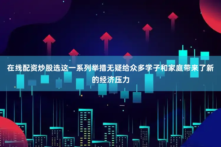 在线配资炒股选这一系列举措无疑给众多学子和家庭带来了新的经济压力