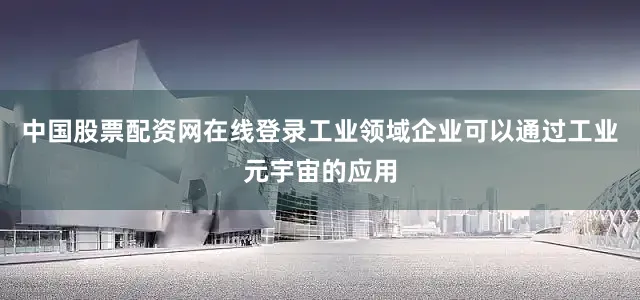 中国股票配资网在线登录工业领域企业可以通过工业元宇宙的应用