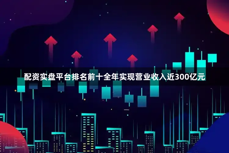 配资实盘平台排名前十全年实现营业收入近300亿元