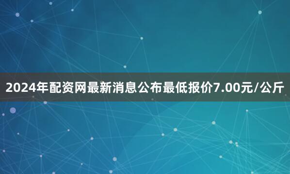 2024年配资网最新消息公布最低报价7.00元/公斤