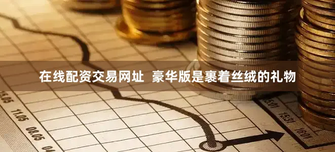 在线配资交易网址  豪华版是裹着丝绒的礼物