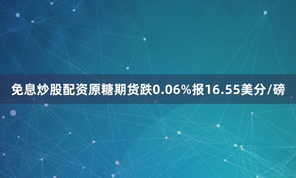 免息炒股配资原糖期货跌0.06%报16.55美分/磅