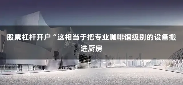 股票杠杆开户“这相当于把专业咖啡馆级别的设备搬进厨房