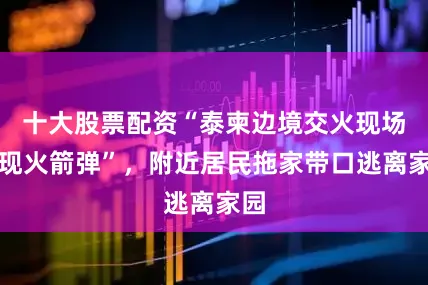 十大股票配资“泰柬边境交火现场出现火箭弹”，附近居民拖家带口逃离家园
