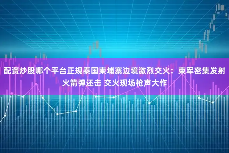 配资炒股哪个平台正规泰国柬埔寨边境激烈交火：柬军密集发射火箭弹还击 交火现场枪声大作