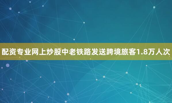 配资专业网上炒股中老铁路发送跨境旅客1.8万人次