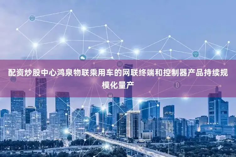 配资炒股中心鸿泉物联乘用车的网联终端和控制器产品持续规模化量产